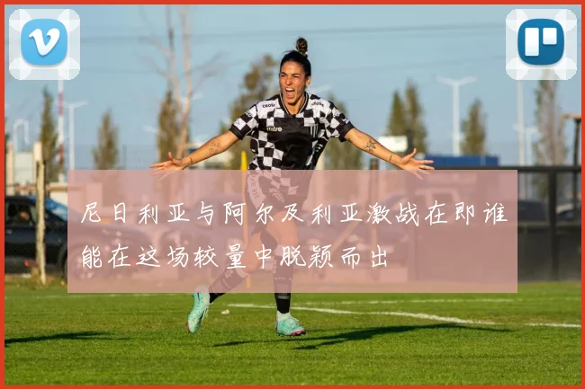 尼日利亚与阿尔及利亚激战在即谁能在这场较量中脱颖而出