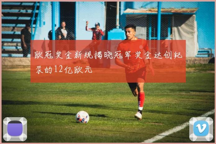 欧冠奖金新规揭晓冠军奖金达创纪录的12亿欧元