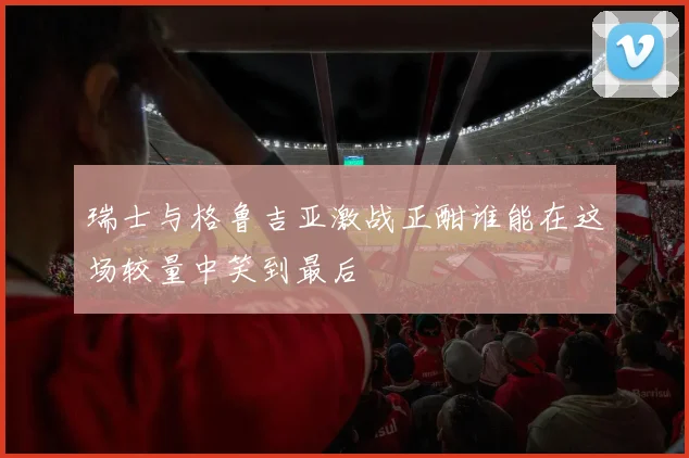 瑞士与格鲁吉亚激战正酣谁能在这场较量中笑到最后